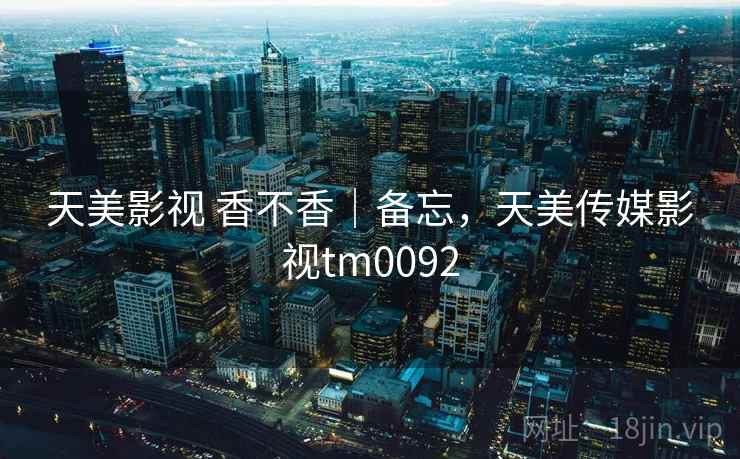 天美影视 香不香｜备忘，天美传媒影视tm0092