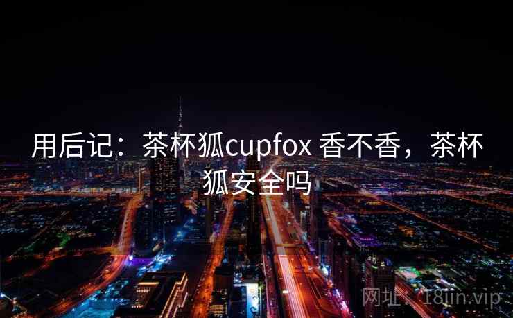 用后记:茶杯狐cupfox 香不香,茶杯狐安全吗 第1张 用后记:茶杯狐cupfox 香不香,茶杯狐安全吗 第1张