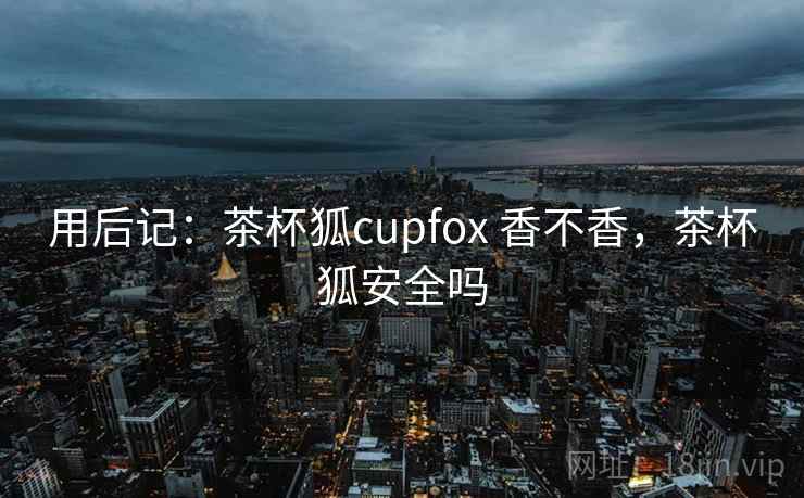 用后记:茶杯狐cupfox 香不香,茶杯狐安全吗 第2张 用后记:茶杯狐cupfox 香不香,茶杯狐安全吗 第2张
