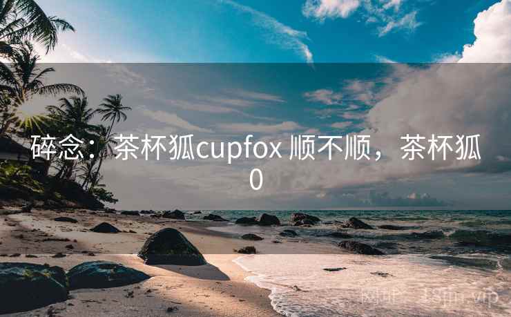 碎念:茶杯狐cupfox 顺不顺,茶杯狐0 第2张 碎念:茶杯狐cupfox 顺不顺,茶杯狐0 第2张