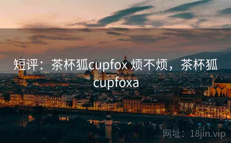 短评:茶杯狐cupfox 烦不烦,茶杯狐cupfoxa