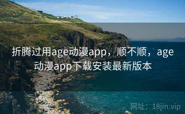 折腾过用age动漫app,顺不顺,age动漫app下载安装最新版本