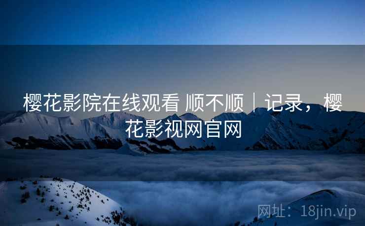 樱花影院在线观看 顺不顺｜记录，樱花影视网官网