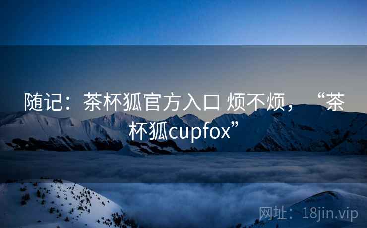 随记:茶杯狐官方入口 烦不烦,“茶杯狐cupfox” 第2张 随记:茶杯狐官方入口 烦不烦,“茶杯狐cupfox” 第2张