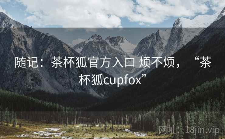 随记：茶杯狐官方入口 烦不烦，“茶杯狐cupfox”