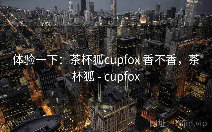 体验一下:茶杯狐cupfox 香不香,茶杯狐 - cupfox