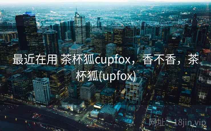 最近在用 茶杯狐cupfox,香不香,茶杯狐(upfox)