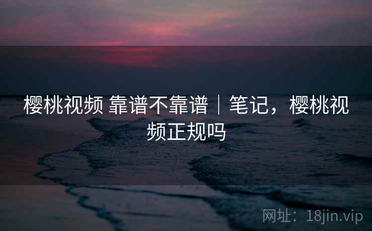 樱桃视频 靠谱不靠谱｜笔记，樱桃视频正规吗