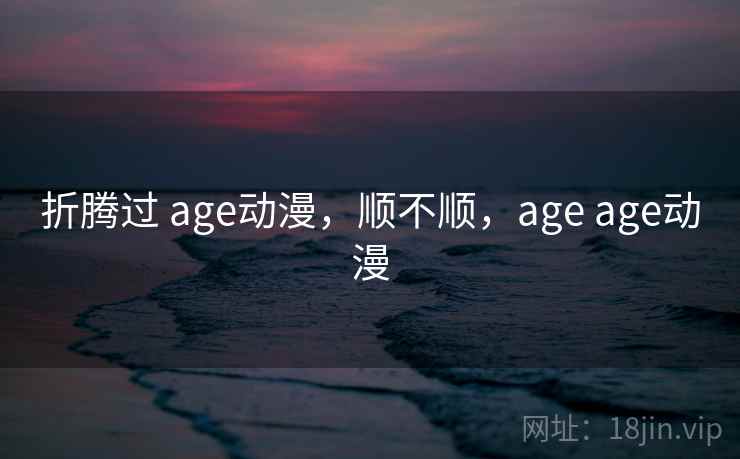 折腾过 age动漫,顺不顺,age age动漫