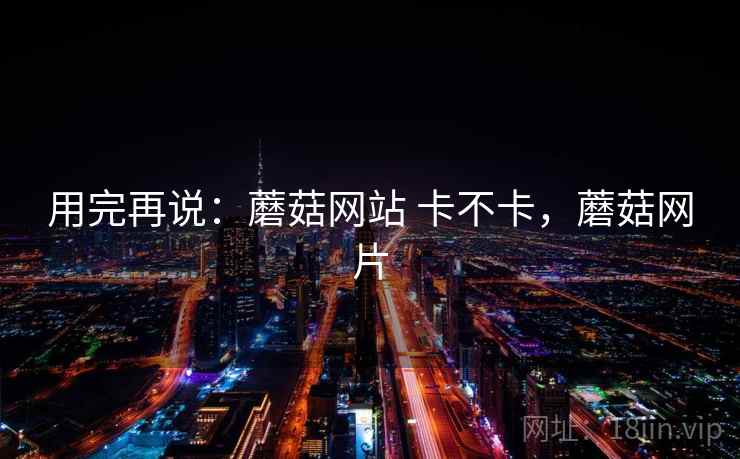 用完再说:蘑菇网站 卡不卡,蘑菇网片