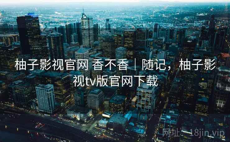 柚子影视官网 香不香|随记,柚子影视tv版官网下载 第2张 柚子影视官网 香不香|随记,柚子影视tv版官网下载 第2张