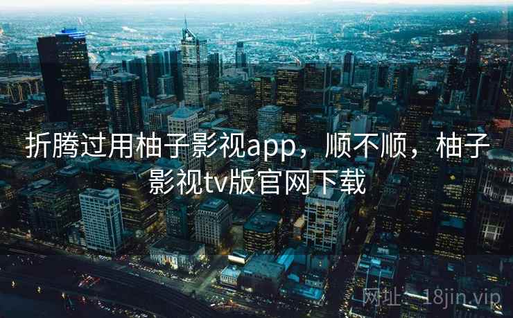 折腾过用柚子影视app，顺不顺，柚子影视tv版官网下载