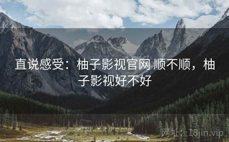 直说感受:柚子影视官网 顺不顺,柚子影视好不好