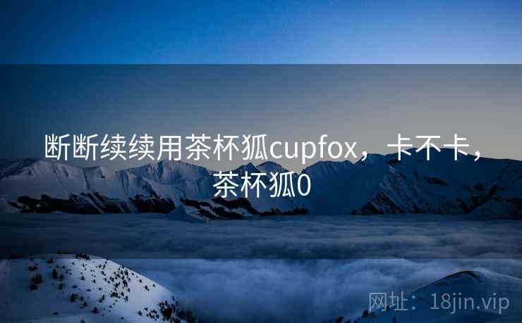 断断续续用茶杯狐cupfox,卡不卡,茶杯狐0 第1张 断断续续用茶杯狐cupfox,卡不卡,茶杯狐0 第1张