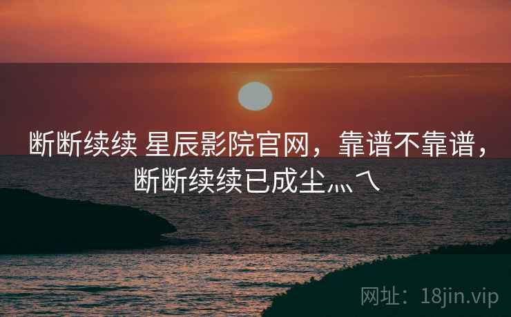 断断续续 星辰影院官网,靠谱不靠谱,断断续续已成尘灬乀 第2张 断断续续 星辰影院官网,靠谱不靠谱,断断续续已成尘灬乀 第2张