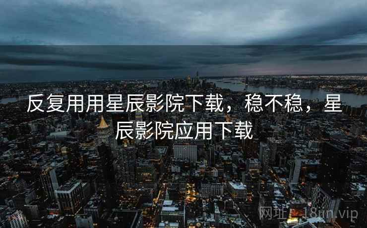反复用用星辰影院下载,稳不稳,星辰影院应用下载