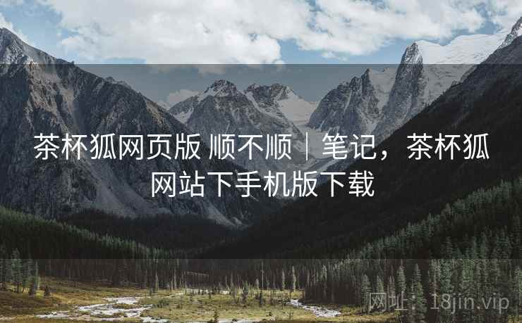 茶杯狐网页版 顺不顺|笔记,茶杯狐网站下手机版下载 第1张 茶杯狐网页版 顺不顺|笔记,茶杯狐网站下手机版下载 第1张