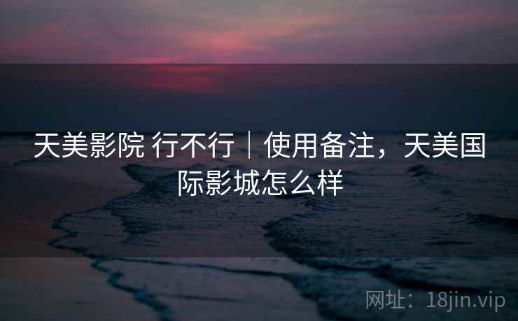 天美影院 行不行|使用备注,天美国际影城怎么样