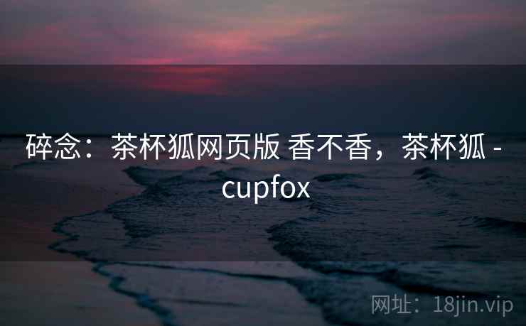 碎念：茶杯狐网页版 香不香，茶杯狐 - cupfox