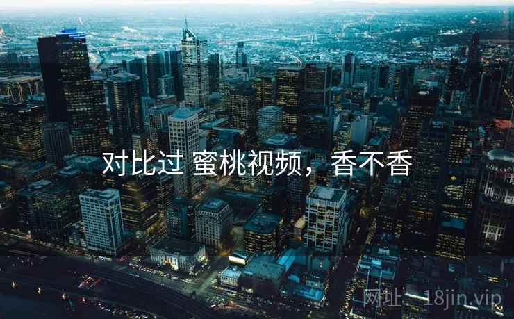 对比过 蜜桃视频,香不香 第2张 对比过 蜜桃视频,香不香 第2张