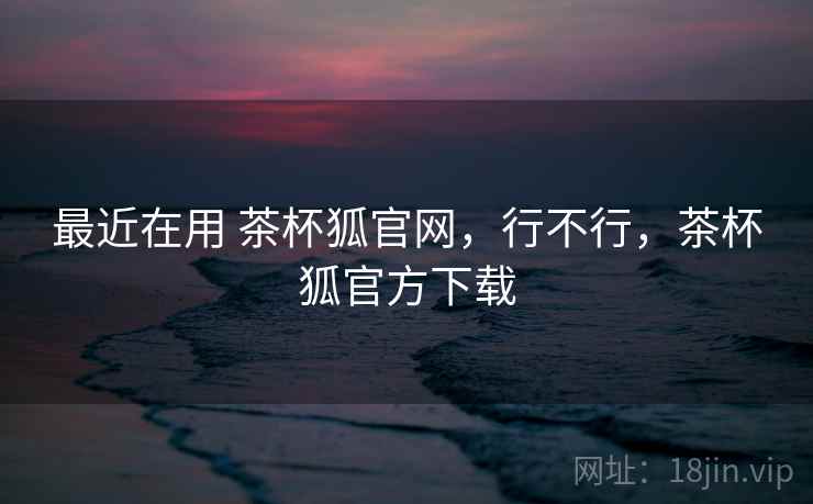 最近在用 茶杯狐官网，行不行，茶杯狐官方下载