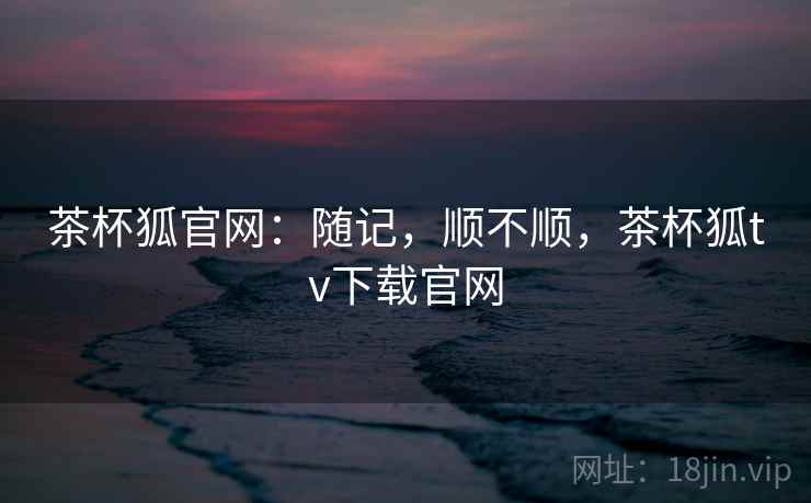 茶杯狐官网：随记，顺不顺，茶杯狐tv下载官网  第2张