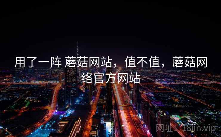 用了一阵 蘑菇网站,值不值,蘑菇网络官方网站 第2张 用了一阵 蘑菇网站,值不值,蘑菇网络官方网站 第2张