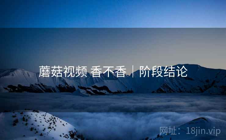 蘑菇视频 香不香｜阶段结论
