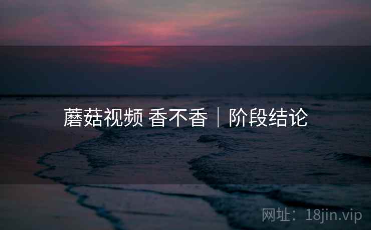 蘑菇视频 香不香｜阶段结论  第2张