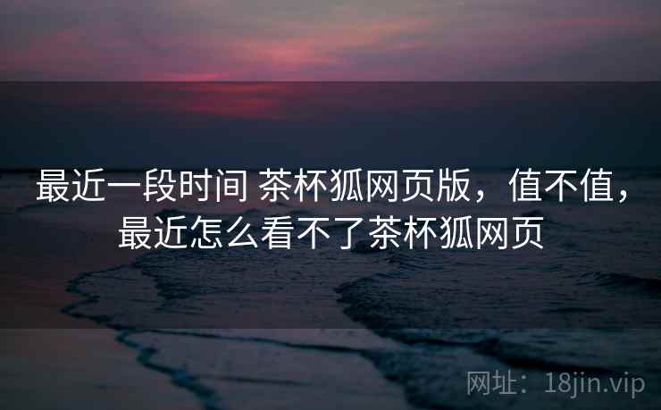 最近一段时间 茶杯狐网页版，值不值，最近怎么看不了茶杯狐网页