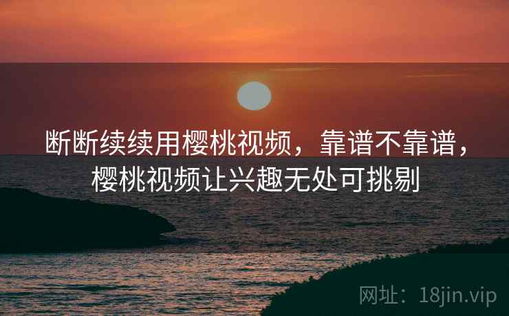 断断续续用樱桃视频，靠谱不靠谱，樱桃视频让兴趣无处可挑剔