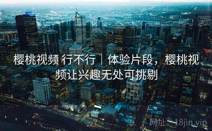 樱桃视频 行不行|体验片段,樱桃视频让兴趣无处可挑剔