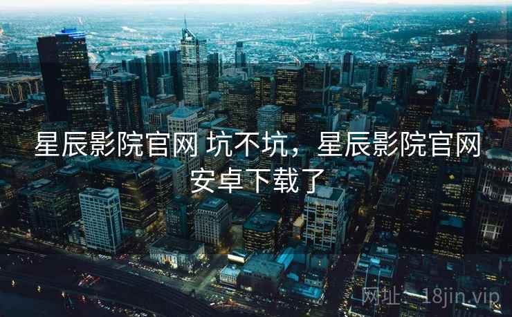星辰影院官网 坑不坑，星辰影院官网安卓下载了  第1张