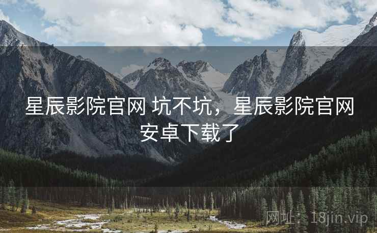 星辰影院官网 坑不坑，星辰影院官网安卓下载了  第2张