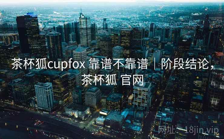 茶杯狐cupfox 靠谱不靠谱|阶段结论,茶杯狐 官网