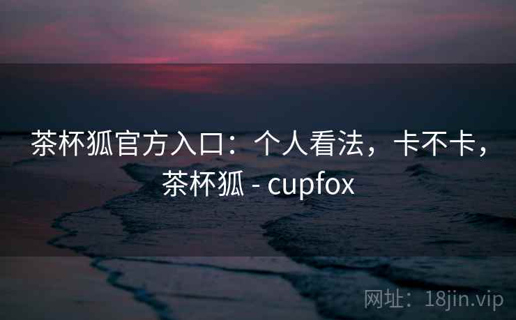 茶杯狐官方入口:个人看法,卡不卡,茶杯狐 - cupfox