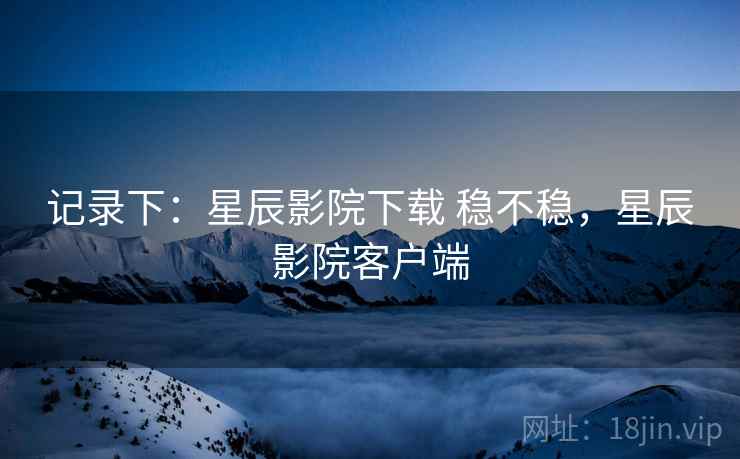 记录下:星辰影院下载 稳不稳,星辰影院客户端