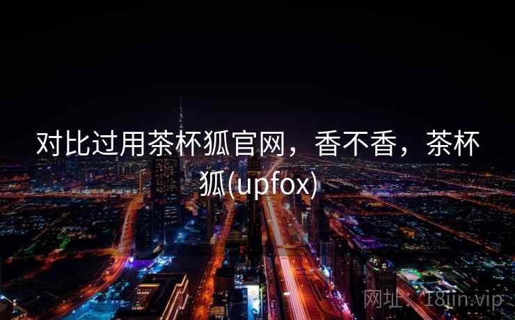 对比过用茶杯狐官网，香不香，茶杯狐(upfox)  第2张