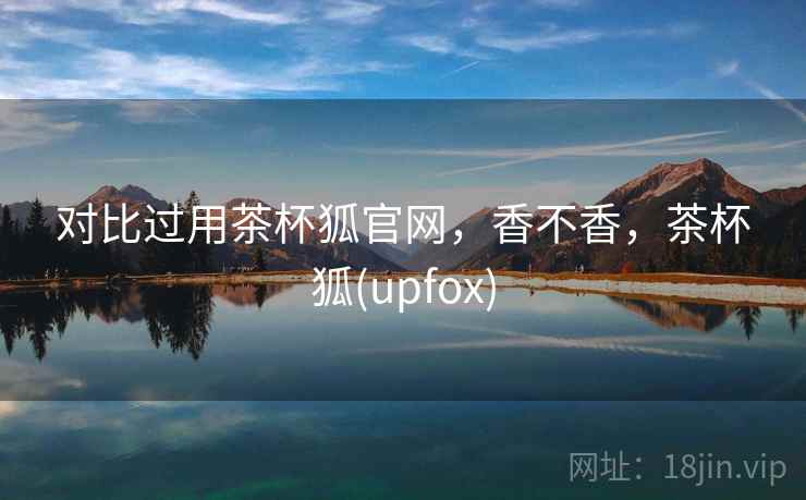 对比过用茶杯狐官网,香不香,茶杯狐(upfox)