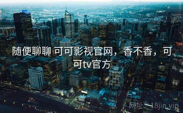 随便聊聊 可可影视官网,香不香,可可tv官方