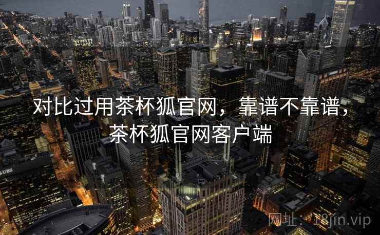 对比过用茶杯狐官网,靠谱不靠谱,茶杯狐官网客户端