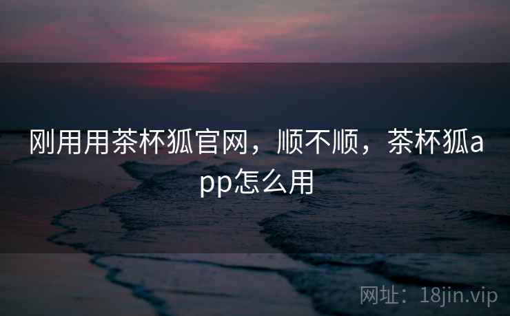 刚用用茶杯狐官网，顺不顺，茶杯狐app怎么用