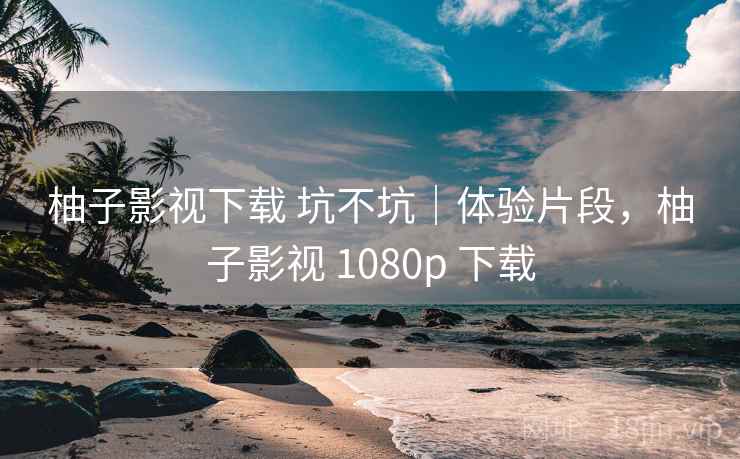 柚子影视下载 坑不坑｜体验片段，柚子影视 1080p 下载