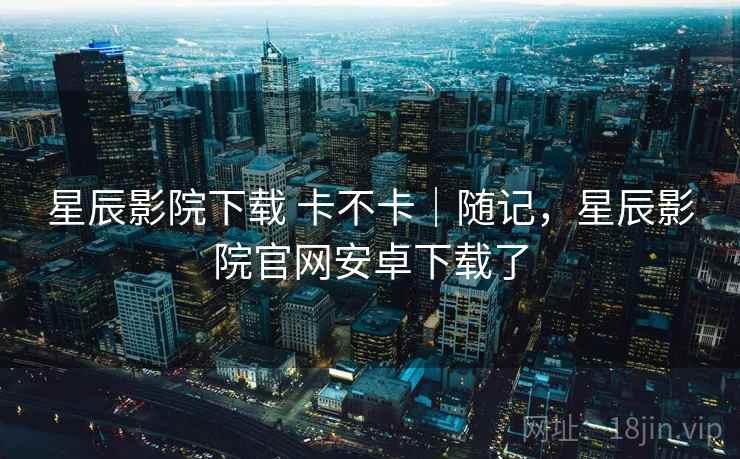 星辰影院下载 卡不卡|随记,星辰影院官网安卓下载了