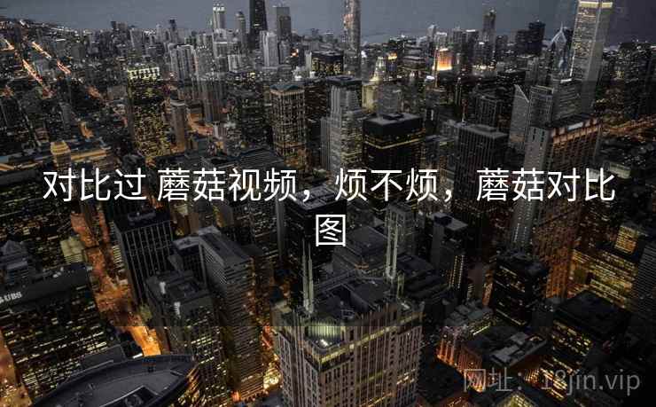 对比过 蘑菇视频,烦不烦,蘑菇对比图 第2张 对比过 蘑菇视频,烦不烦,蘑菇对比图 第2张