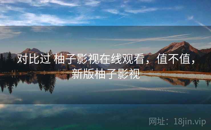 对比过 柚子影视在线观看，值不值，新版柚子影视