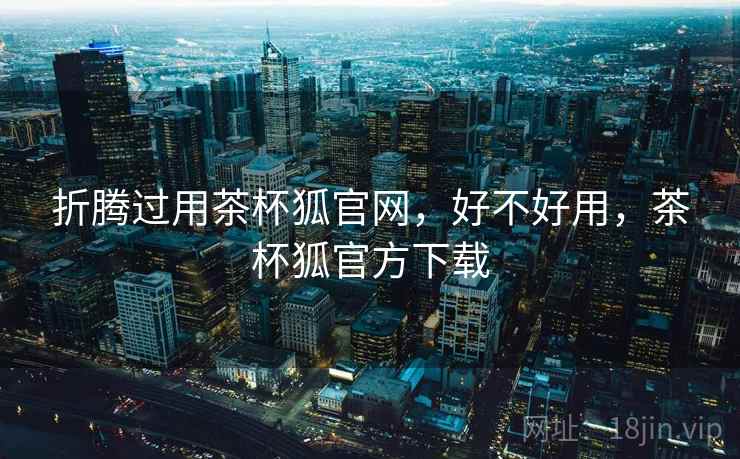 折腾过用茶杯狐官网，好不好用，茶杯狐官方下载